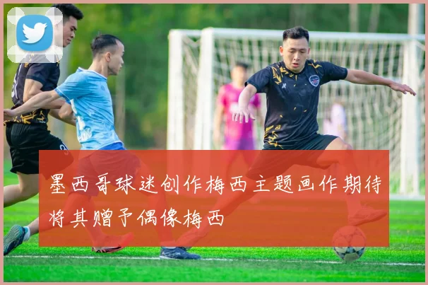 墨西哥球迷创作梅西主题画作期待将其赠予偶像梅西