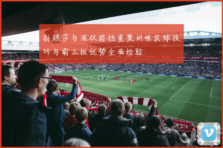 孙颖莎与混双搭档重聚训练发球技巧与前三板优势全面检验