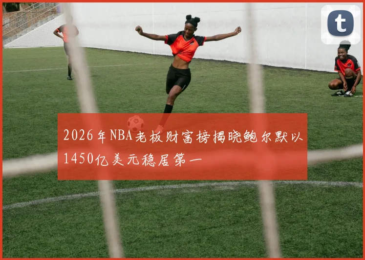 2026年NBA老板财富榜揭晓鲍尔默以1450亿美元稳居第一