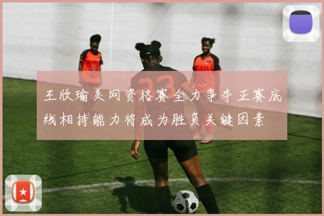 王欣瑜美网资格赛全力争夺正赛底线相持能力将成为胜负关键因素